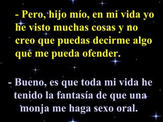- Pero, hijo mío, en mi vida yo he visto muchas cosas y no creo que puedas decirme algo que me pueda ofender.   - Bueno, es que toda mi vida he tenido la fantasía de que una monja me haga sexo oral.   