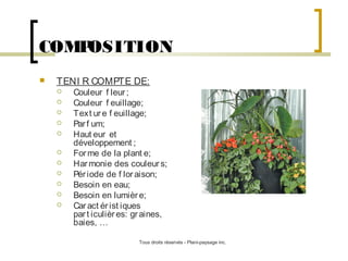 COMP
OSITION


TENI R COMPTE DE:












Couleur f leur ;
Couleur f euillage;
Text ur e f euillage;
Par f um;
Haut eur et
développement ;
For me de la plant e;
Har monie des couleur s;
Pér iode de f lor aison;
Besoin en eau;
Besoin en lumièr e;
Car act ér ist iques
par t iculièr es: gr aines,
baies, …
Tous droits réservés - Plani-paysage inc.

 