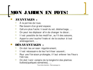 MON JAR
DIN EN P
OTS!


AVANTAGES :









À la por t ée de t ous;
Pas besoin d’un gr and espace;
Cult ur e plus f acile: t r avail du sol, désher bage, …
On peut les déplacer af in de changer le décor ;
I l est possible de les modif ier , au f il des saisons,
Appor t e une t ouche f inale et de la couleur à t out
aménagement , …

DÉSAVANTAGES :






On doit les ar r oser r égulièr ement ;
I l est nécessair e de les f er t iliser souvent ;
Pour une f lor aison pr olongée, il f aut enlever les f leur s
f lét r ies;
On doit t enir compt e de la longévit é des plant es:
bulbes(quelques semaines), …
Tous droits réservés - Plani-paysage inc.

 