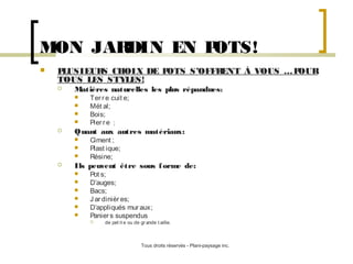 MON JAR
DIN EN P
OTS!


P
LUSIEUR CHOIX DE P
S
OTS S’OFFR
ENT À VOUS … P
OUR
TOUS LES STYLES!


Matières naturelles les plus répandues:







Quant aux autres matériaux:






Ter r e cuit e;
Mét al;
Bois;
Pier r e ;
Ciment ;
Plast ique;
Résine;

Ils peuvent être sous f orme de:







Pot s;
D’auges;
Bacs;
J ar dinièr es;
D’appliqués mur aux;
Panier s suspendus


de pet it e ou de gr ande t aille.

Tous droits réservés - Plani-paysage inc.

 