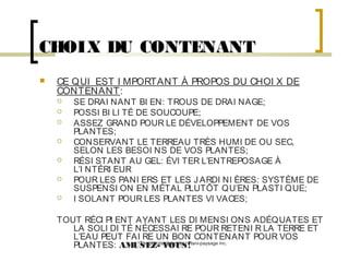 CHOIX DU CONTENANT


CE QUI EST I MPORTANT À PROPOS DU CHOI X DE
CONTENANT:








SE DRAI NANT BI EN: TROUS DE DRAI NAGE;
POSSI BI LI TÉ DE SOUCOUPE;
ASSEZ GRAND POUR LE DÉVELOPPEMENT DE VOS
PLANTES;
CONSERVANT LE TERREAU TRÈS HUMI DE OU SEC,
SELON LES BESOI NS DE VOS PLANTES;
RÉSI STANT AU GEL: ÉVI TER L’ENTREPOSAGE À
L’I NTÉRI EUR
POUR LES PANI ERS ET LES J ARDI NI ÈRES: SYSTÈME DE
SUSPENSI ON EN MÉTAL PLUTÔT QU’EN PLASTI QUE;
I SOLANT POUR LES PLANTES VI VACES;

TOUT RÉCI PI ENT AYANT LES DI MENSI ONS ADÉQUATES ET
LA SOLI DI TÉ NÉCESSAI RE POUR RETENI R LA TERRE ET
L’EAU PEUT FAI RE UN BON CONTENANT POUR VOS
Tous droits réservés - Plani-paysage inc.
PLANTES: AMUSEZ- VOUS!

 