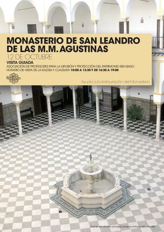 Monasterio de san Leandro
de Las M.M. agustinas
12 de octubre
Visita guiada
AsociAción de Profesores PArA lA difusión y Protección del PAtrimonio Ben BAso.
HorArio de visitA de lA iglesiA y clAusurA 10:00 a 13:30 y de 16:30 a 19:00


                                             Ayuda a la restauración del Monasterio




                                                   fuente del claustro principal desde la entrada del coro alto.
 