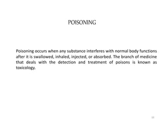 POISONING
Poisoning occurs when any substance interferes with normal body functions
after it is swallowed, inhaled, injected, or absorbed. The branch of medicine
that deals with the detection and treatment of poisons is known as
toxicology.
10
 