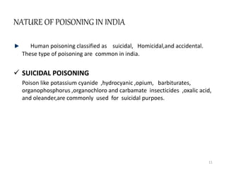 NATURE OF POISONING IN INDIA
Human poisoning classified as suicidal, Homicidal,and accidental.
These type of poisoning are common in india.
 SUICIDAL POISONING
Poison like potassium cyanide ,hydrocyanic ,opium, barbiturates,
organophosphorus ,organochloro and carbamate insecticides ,oxalic acid,
and oleander,are commonly used for suicidal purpoes.
11
 