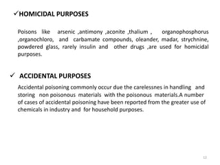 HOMICIDAL PURPOSES
Poisons like arsenic ,antimony ,aconite ,thalium , organophosphorus
,organochloro, and carbamate compounds, oleander, madar, strychnine,
powdered glass, rarely insulin and other drugs ,are used for homicidal
purposes.
 ACCIDENTAL PURPOSES
Accidental poisoning commonly occur due the carelessnes in handling and
storing non poisonous materials with the poisonous materials.A number
of cases of accidental poisoning have been reported from the greater use of
chemicals in industry and for household purposes.
12
 