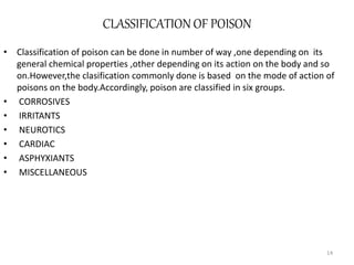 CLASSIFICATION OF POISON
• Classification of poison can be done in number of way ,one depending on its
general chemical properties ,other depending on its action on the body and so
on.However,the clasification commonly done is based on the mode of action of
poisons on the body.Accordingly, poison are classified in six groups.
• CORROSIVES
• IRRITANTS
• NEUROTICS
• CARDIAC
• ASPHYXIANTS
• MISCELLANEOUS
14
 