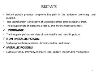 IRRITANTS
• Irritant poison produce symptoms like pain in the abdomen ,vomiting and
purging.
• The postmortem is indicative of ulceration of the gatrointestional tract.
• The group conists of inorganic, organic, and mechanical substances.
 INORGANIC :
• The inorganic poisons consists of non metallic and metallic poison.
 NON METALLIC POISON:
• Such as phosphorus,chlorine , bromine,iodine ,and boron.
 METALLIC POISONS :
• Such as arsenic, antimony, mercury, lead, copper, thalium,zinc manganese.
16
 