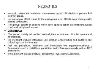 NEUROTICS
• Neurotic poison act mainly on the nervous system. All alkaloidal poisons Fall
into this group,
• the poisonous effect Is due to the absorption ,and Effects even when greatly
diluted with water.
• This group conists of poisons which have specific action on cerebrum, Spinal
cord, and peripheral nerves.
 CEREBRAL:
• The poison mainly act on the cerebral ,they include narcotics like opium and
its alkaloids,
• the inebriant include intoxicant Like alcohol, anaesthetics and sedative like
chloral hydrate, barbiturate ,
• fuel like petroleum, kerosene and insecticide like organophosphorus ,
Compounds such a malathion, parathion, and chloro compounds such as DDT
and endrin:
• while deliriant include dhatura, belladonna, hyoscyamus ,cannabis.
18
 