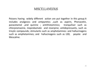 MISCELLANEOUS
Poisons having widely different action are put together in this group.It
includes analgesics and antipyretics ,such as aspirin, Phenacetin,
paracetamol ,and quinine ; antithistaminics; tranquiliser such as
chlorpromazine, meprobamate and reserpine; antidepressants, such as
tricylic compounds; stimulants such as amphetamines: and hallucinogens
such as amphetamines; and hallucinogens such as LSD, peyote and
Mescaline.
20
 