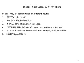 ROUTES OF ADMINISTRATION
Poisons may be administered by different route:
1. ENTERAL : By mouth.
2. PARENTERAL: By injection.
3. INHALATION: Through air passages.
4. EXTERNAL APPLICATION: On wounds or even unbroken skin.
5. INTRODUCTION INTO NATURAL ORIFICES: Eyes, nose,rectum etc
6. SUBLINGUAL ROUTE
24
 