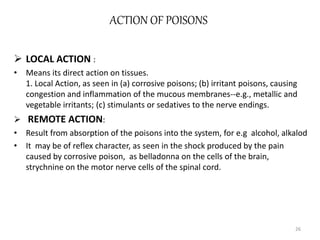 ACTION OF POISONS
 LOCAL ACTION :
• Means its direct action on tissues.
1. Local Action, as seen in (a) corrosive poisons; (b) irritant poisons, causing
congestion and inflammation of the mucous membranes--e.g., metallic and
vegetable irritants; (c) stimulants or sedatives to the nerve endings.
 REMOTE ACTION:
• Result from absorption of the poisons into the system, for e.g alcohol, alkalod
• It may be of reflex character, as seen in the shock produced by the pain
caused by corrosive poison, as belladonna on the cells of the brain,
strychnine on the motor nerve cells of the spinal cord.
26
 