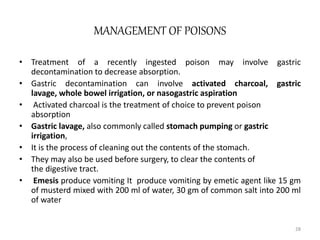 MANAGEMENT OF POISONS
• Treatment of a recently ingested poison may involve gastric
decontamination to decrease absorption.
• Gastric decontamination can involve activated charcoal, gastric
lavage, whole bowel irrigation, or nasogastric aspiration
• Activated charcoal is the treatment of choice to prevent poison
absorption
• Gastric lavage, also commonly called stomach pumping or gastric
irrigation,
• It is the process of cleaning out the contents of the stomach.
• They may also be used before surgery, to clear the contents of
the digestive tract.
• Emesis produce vomiting It produce vomiting by emetic agent like 15 gm
of musterd mixed with 200 ml of water, 30 gm of common salt into 200 ml
of water
28
 