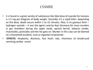 CYANIDE
• it is found in a great variety of substances like fatal dose of cyanide for humans
is 1.5 mg per kilogram of body weight. Secondly, it’s a rapid killer: depending
on the dose, death occurs within 1 to 15 minutes. Also, in its gaseous form –
hydrogen cyanide – it was the agent used by Nazi Germany for mass murders
in gas chambers during the apple seeds, apricot kernel, tobacco smoke,
insecticides, pesticides and the list goes on. Murder in this case can be blamed
on a household accident, such as ingestion of pesticide .
• EFFECTS: Headache, dizziness, fast heart rate, shortness of breath,and
vomiting,cardiac arrest
32
 