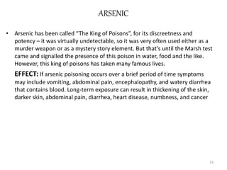 ARSENIC
• Arsenic has been called “The King of Poisons”, for its discreetness and
potency – it was virtually undetectable, so it was very often used either as a
murder weapon or as a mystery story element. But that’s until the Marsh test
came and signalled the presence of this poison in water, food and the like.
However, this king of poisons has taken many famous lives.
EFFECT: If arsenic poisoning occurs over a brief period of time symptoms
may include vomiting, abdominal pain, encephalopathy, and watery diarrhea
that contains blood. Long-term exposure can result in thickening of the skin,
darker skin, abdominal pain, diarrhea, heart disease, numbness, and cancer
33
 