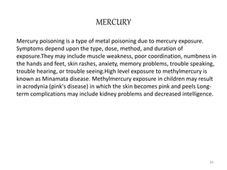 MERCURY
Mercury poisoning is a type of metal poisoning due to mercury exposure.
Symptoms depend upon the type, dose, method, and duration of
exposure.They may include muscle weakness, poor coordination, numbness in
the hands and feet, skin rashes, anxiety, memory problems, trouble speaking,
trouble hearing, or trouble seeing.High level exposure to methylmercury is
known as Minamata disease. Methylmercury exposure in children may result
in acrodynia (pink's disease) in which the skin becomes pink and peels Long-
term complications may include kidney problems and decreased intelligence.
34
 