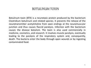 BOTULINUM TOXIN
Botulinum toxin (BTX) is a neurotoxic protein produced by the bacterium
Clostridium botulinum and related species. It prevents the release of the
neurotransmitter acetylcholine from axon endings at the neuromuscular
junction and thus causes flaccid paralysis. Infection with the bacterium
causes the disease botulism. The toxin is also used commercially in
medicine, cosmetics, and research. It involves muscle paralysis, eventually
leading to the paralysis of the respiratory system and, consequently,
death. The bacteria enter the body through open wounds or by ingesting
contaminated food.
35
 