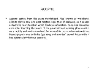 ACONITE
• Aconite comes from the plant monkshood. Also known as wolfsbane,
aconite leaves only one post-mortem sign, that of asphyxia, as it causes
arrhythmic heart function which leads to suffocation. Poisoning can occur
even after touching the leaves of the plant without wearing gloves as it is
very rapidly and easily absorbed. Because of its untraceable nature it has
been a popular one with the “get away with murder” crowd. Reportedly, it
has a particularly famous casualty.
36
 