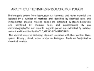 ANALYTICAL TECHNIUES IN ISOLATION OF POISON
The inorganic poison from tissue ,stomach contents and other material are
isolated by a number of methods and identified by chemical Tests and
instrumental analysis .volatile poison are extracted by Steam distillation
and identified by chemical tests and supplemented By gas
chromatography.The non volatile organic poison are extracted By suitable
solvent and identified by the TLC, GAS CHROMATOGRAPH.
The visceral material including stomach ,intestine with their content Liver,
spleen kidney , blood , urine and other biological fluids are Subjected to
chemical analysis.
38
 