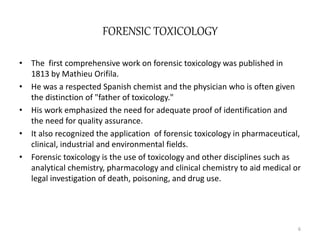 FORENSIC TOXICOLOGY
• The first comprehensive work on forensic toxicology was published in
1813 by Mathieu Orifila.
• He was a respected Spanish chemist and the physician who is often given
the distinction of "father of toxicology."
• His work emphasized the need for adequate proof of identification and
the need for quality assurance.
• It also recognized the application of forensic toxicology in pharmaceutical,
clinical, industrial and environmental fields.
• Forensic toxicology is the use of toxicology and other disciplines such as
analytical chemistry, pharmacology and clinical chemistry to aid medical or
legal investigation of death, poisoning, and drug use.
6
 