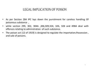 LEGAL IMPLICATION OF POISON
• As per Section 284 IPC lays down the punishment for careless handling Of
poisonous substance ,
• while section 299, 302, 304A ,306,309,324, 326, 328 and 498A deal with
offences relating to adminstration of such substance.
• The poison act [12 of 1919] is designed to regulate the importation,Possession ,
and sale of poisons.
7
 