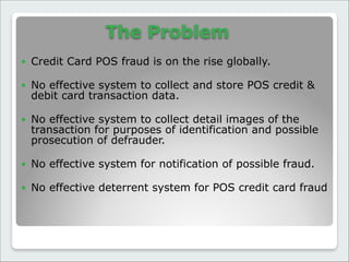 The Problem
● Credit Card POS fraud is on the rise globally.

● No effective system to collect and store POS credit &
debit card transaction data.

● No effective system to collect detail images of the
transaction for purposes of identification and possible
prosecution of defrauder.

● No effective system for notification of possible fraud.

● No effective deterrent system for POS credit card fraud
 