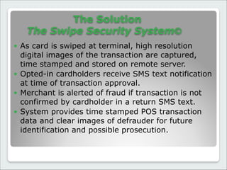The Solution 
The Swipe Security System©
● As card is swiped at terminal, high resolution
digital images of the transaction are captured,
time stamped and stored on remote server.
● Opted-in cardholders receive SMS text notification
at time of transaction approval.
● Merchant is alerted of fraud if transaction is not
confirmed by cardholder in a return SMS text.
● System provides time stamped POS transaction
data and clear images of defrauder for future
identification and possible prosecution.
 