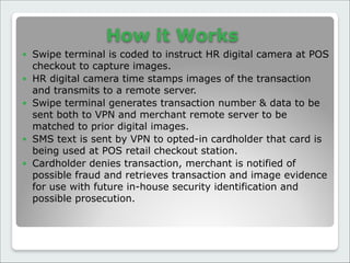 How it Works
● Swipe terminal is coded to instruct HR digital camera at POS
checkout to capture images.
● HR digital camera time stamps images of the transaction
and transmits to a remote server.
● Swipe terminal generates transaction number & data to be
sent both to VPN and merchant remote server to be
matched to prior digital images.
● SMS text is sent by VPN to opted-in cardholder that card is
being used at POS retail checkout station.
● Cardholder denies transaction, merchant is notified of
possible fraud and retrieves transaction and image evidence
for use with future in-house security identification and
possible prosecution.
 