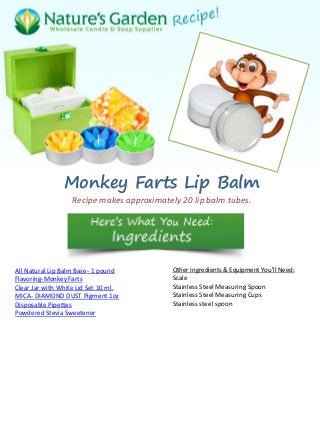 Monkey Farts Lip Balm
Recipe makes approximately 20 lip balm tubes.
All Natural Lip Balm Base- 1 pound
Flavoring-Monkey Farts
Clear Jar with White Lid Set 10 ml.
MICA- DIAMOND DUST Pigment 1oz
Disposable Pipettes
Powdered Stevia Sweetener
Other Ingredients & Equipment You'll Need:
Scale
Stainless Steel Measuring Spoon
Stainless Steel Measuring Cups
Stainless steel spoon
 