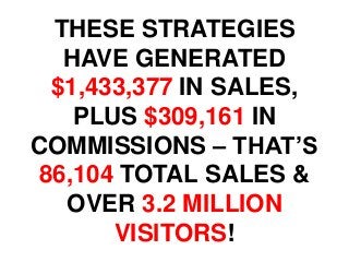 THESE STRATEGIES
HAVE GENERATED
$1,433,377 IN SALES,
PLUS $309,161 IN
COMMISSIONS – THAT’S
86,104 TOTAL SALES &
OVER 3.2 MILLION
VISITORS!
 