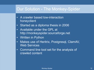 Our Solution - The Monkey-Spider
● A crawler based low-interaction
honeyclient
● Started as a diploma thesis in 2006
● Available under the GPL at
http://monkeyspider.sourceforge.net
● Written in Python
● Makes use of Heritrix, Postgresql, ClamAV,
Web Services
● Command line tool set for the analysis of
crawled content
Monkey-Spider 12
 
