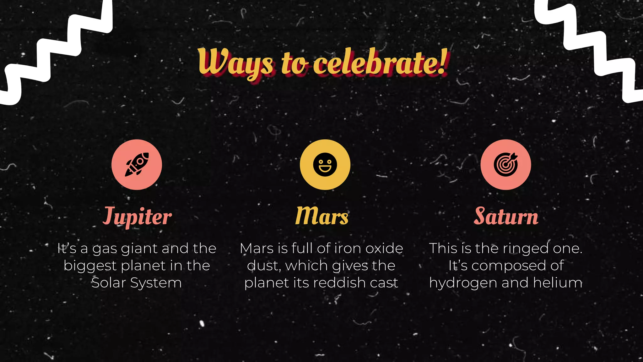 Mars
Ways to celebrate!
Jupiter
It’s a gas giant and the
biggest planet in the
Solar System
Mars is full of iron oxide
dust, which gives the
planet its reddish cast
Saturn
This is the ringed one.
It’s composed of
hydrogen and helium
 