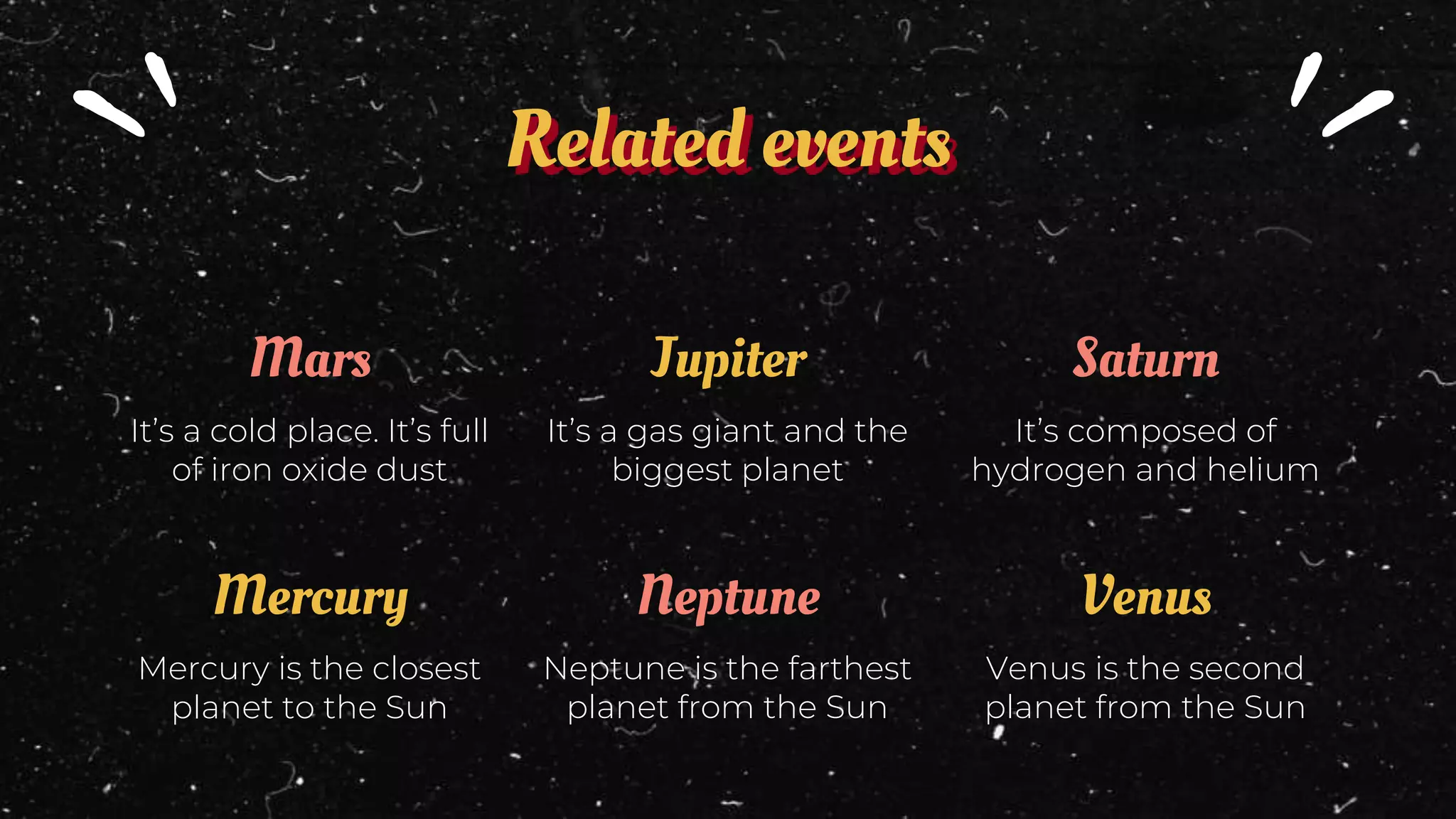 Related events
Mars
It’s a cold place. It’s full
of iron oxide dust
Jupiter
It’s a gas giant and the
biggest planet
Saturn
It’s composed of
hydrogen and helium
Mercury
Mercury is the closest
planet to the Sun
Neptune
Neptune is the farthest
planet from the Sun
Venus
Venus is the second
planet from the Sun
 