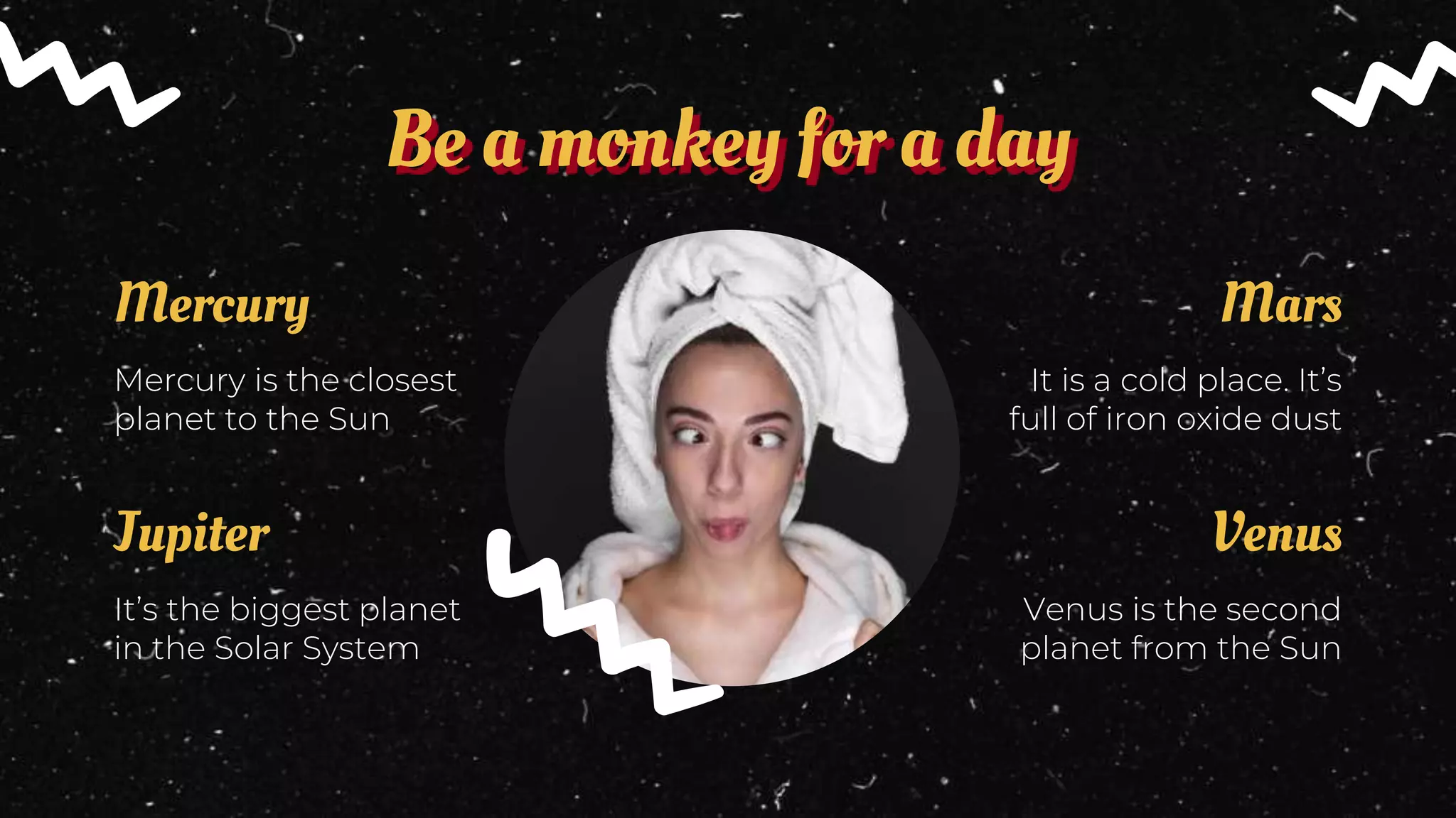 Be a monkey for a day
It’s the biggest planet
in the Solar System
Jupiter
Mercury is the closest
planet to the Sun
Mercury
Venus is the second
planet from the Sun
Venus
It is a cold place. It’s
full of iron oxide dust
Mars
 
