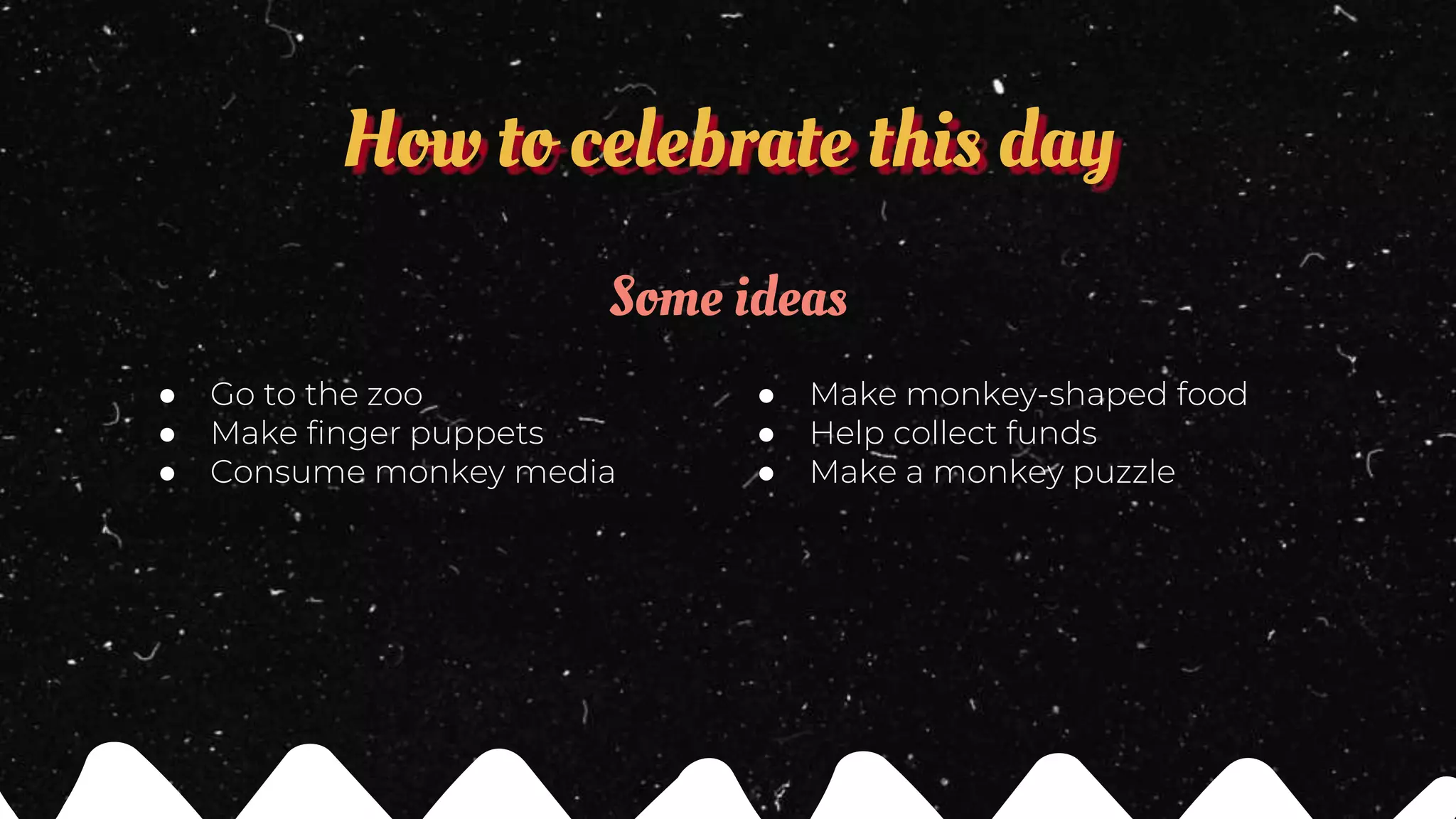 How to celebrate this day
Some ideas
● Go to the zoo
● Make finger puppets
● Consume monkey media
● Make monkey-shaped food
● Help collect funds
● Make a monkey puzzle
 