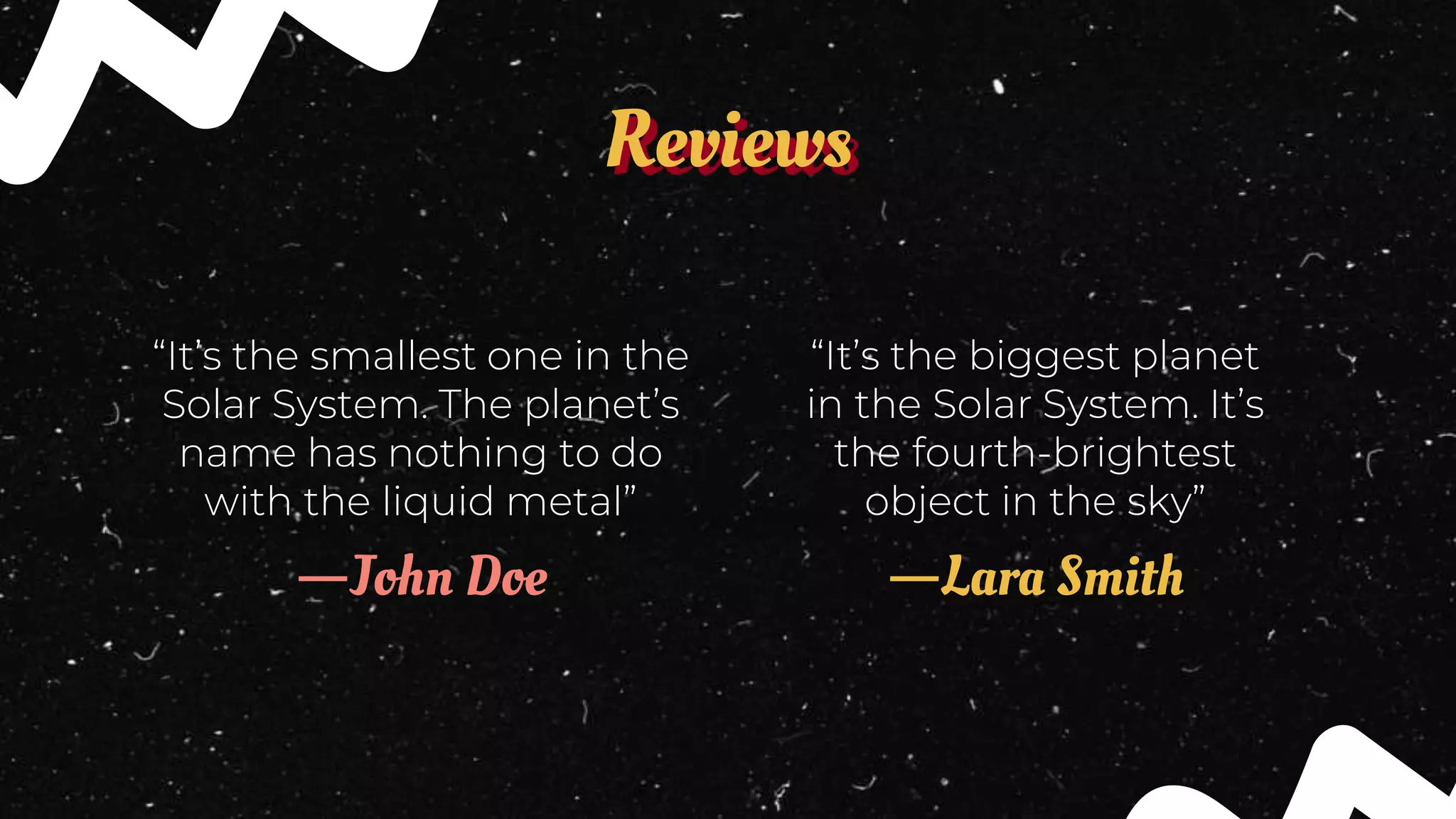 Reviews
“It’s the biggest planet
in the Solar System. It’s
the fourth-brightest
object in the sky”
—John Doe
“It’s the smallest one in the
Solar System. The planet’s
name has nothing to do
with the liquid metal”
—Lara Smith
 