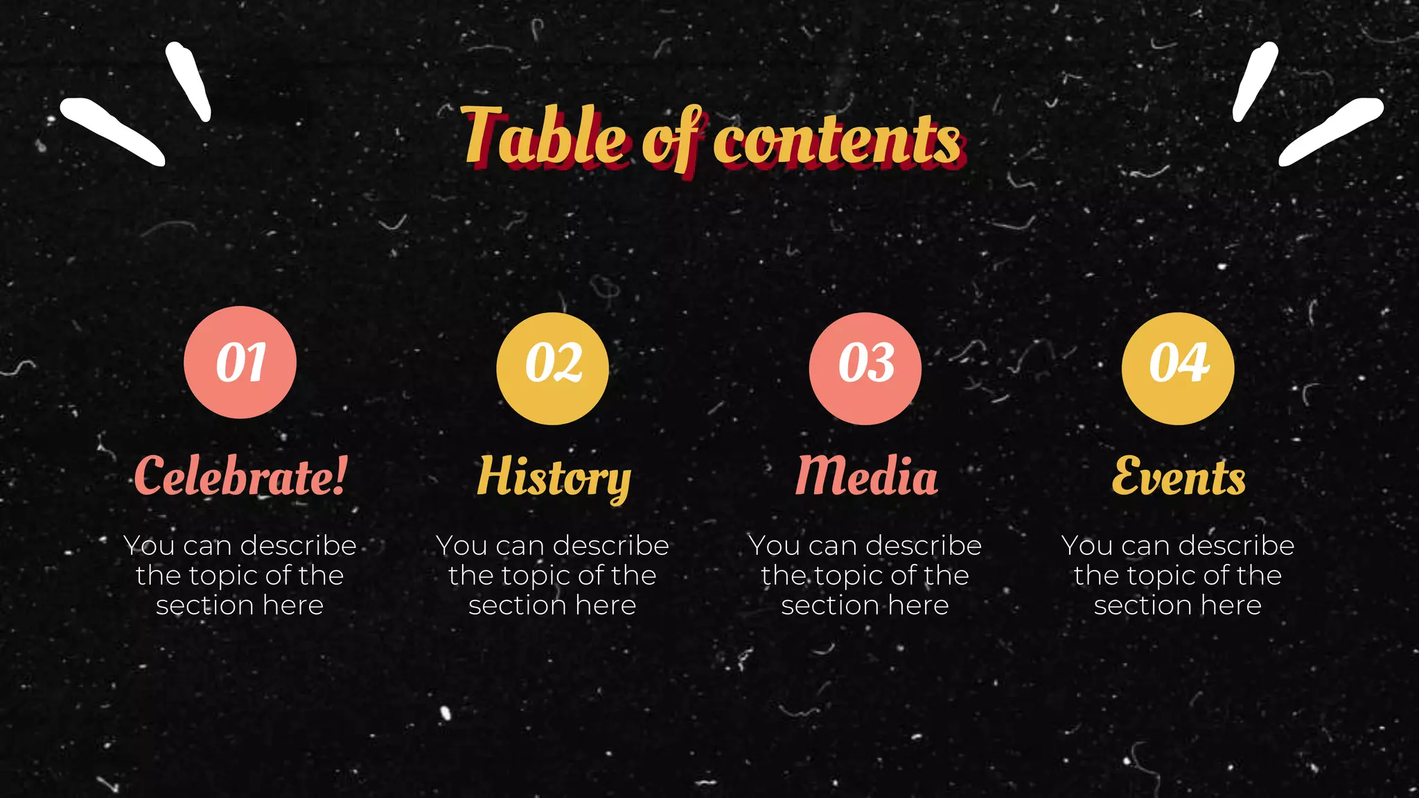 History
Table of contents
Celebrate!
You can describe
the topic of the
section here
You can describe
the topic of the
section here
Media
You can describe
the topic of the
section here
Events
You can describe
the topic of the
section here
01 02 03 04
 