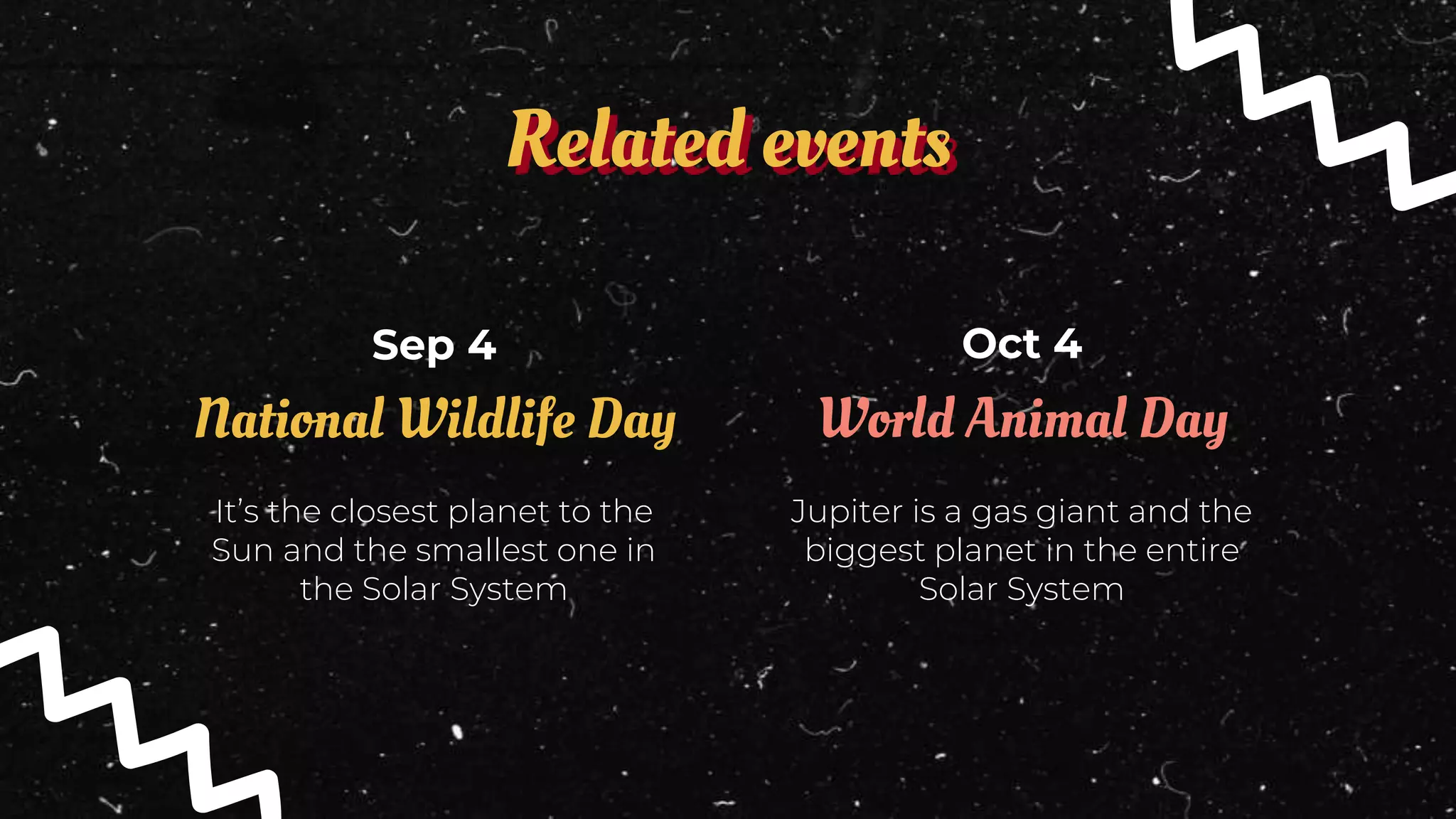 Related events
Oct 4
Sep 4
Jupiter is a gas giant and the
biggest planet in the entire
Solar System
World Animal Day
It’s the closest planet to the
Sun and the smallest one in
the Solar System
National Wildlife Day
 