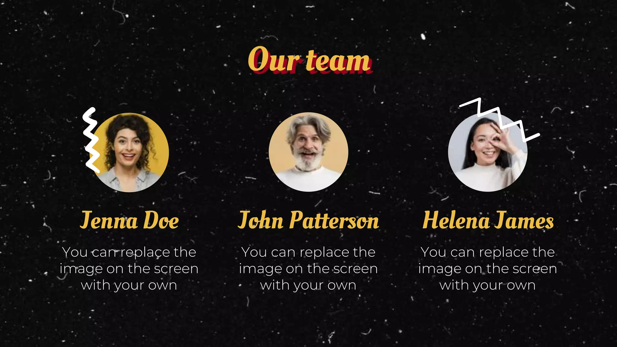 Our team
You can replace the
image on the screen
with your own
John Patterson
You can replace the
image on the screen
with your own
Jenna Doe
You can replace the
image on the screen
with your own
Helena James
 
