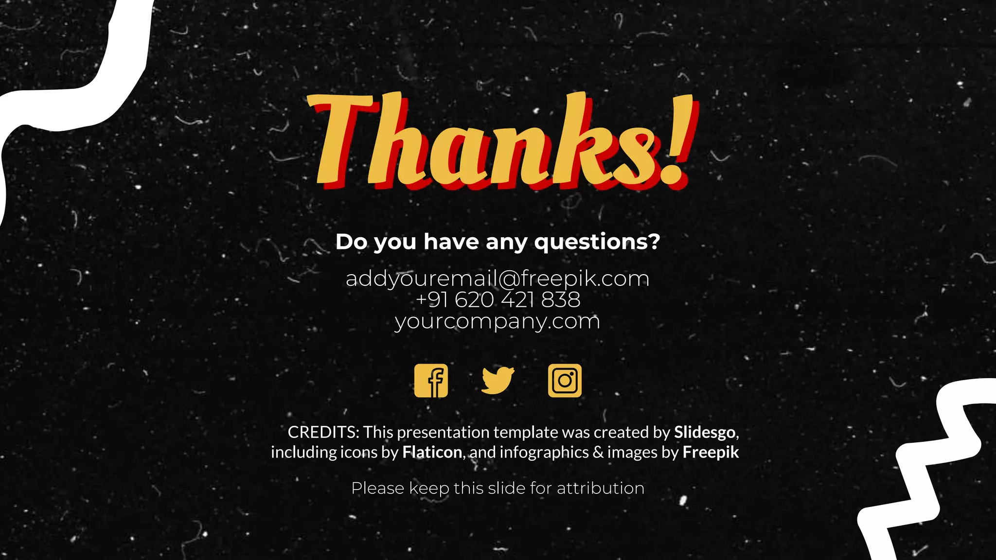 CREDITS: This presentation template was created by Slidesgo,
including icons by Flaticon, and infographics & images by Freepik
Do you have any questions?
addyouremail@freepik.com
+91 620 421 838
yourcompany.com
Please keep this slide for attribution
Thanks!
 