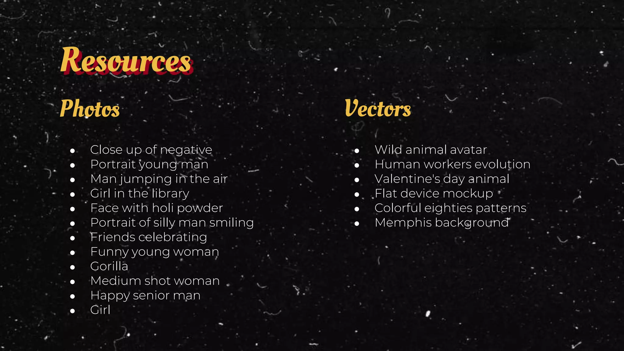 ● Wild animal avatar
● Human workers evolution
● Valentine's day animal
● Flat device mockup
● Colorful eighties patterns
● Memphis background
Vectors
● Close up of negative
● Portrait young man
● Man jumping in the air
● Girl in the library
● Face with holi powder
● Portrait of silly man smiling
● Friends celebrating
● Funny young woman
● Gorilla
● Medium shot woman
● Happy senior man
● Girl
Photos
Resources
 