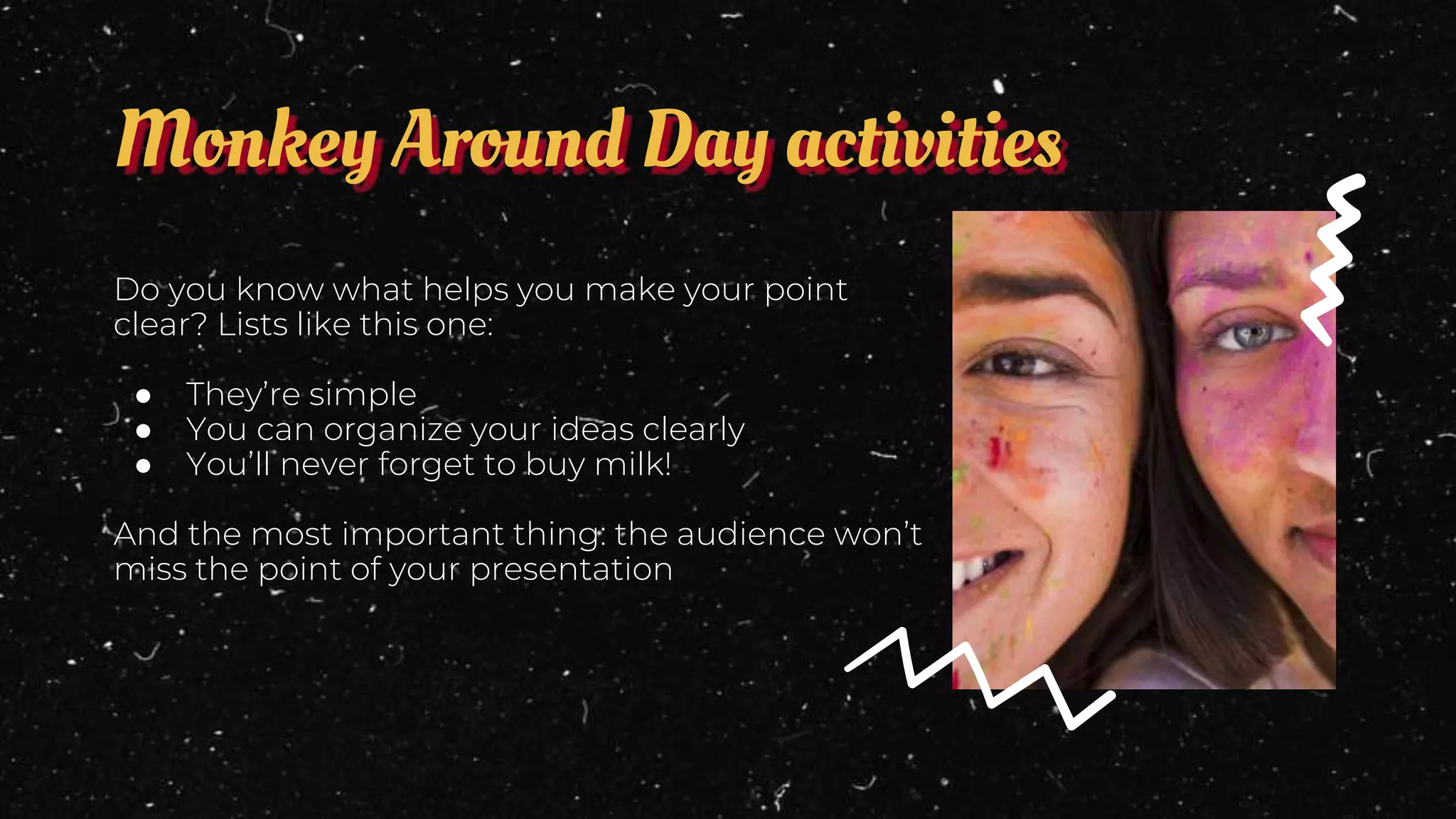 Monkey Around Day activities
Do you know what helps you make your point
clear? Lists like this one:
● They’re simple
● You can organize your ideas clearly
● You’ll never forget to buy milk!
And the most important thing: the audience won’t
miss the point of your presentation
 