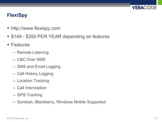 FlexiSpy

 http://www.flexispy.com
 $149 - $350 PER YEAR depending on features
 Features
      – Remote Listening
      – C&C Over SMS
      – SMS and Email Logging
      – Call History Logging
      – Location Tracking
      – Call Interception
      – GPS Tracking
      – Symbian, Blackberry, Windows Mobile Supported


© 2010 Veracode, Inc.                                   15
 