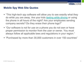 Mobile Spy Web Site Quotes

 “This high-tech spy software will allow you to see exactly what they
  do while you are away. Are your kids texting while driving or using
  the phone in all hours of the night? Are your employees sending
  company secrets? Do they erase their phone logs?”
 “Our software is not for use on a phone you do not own or have
  proper permission to monitor from the user or owner. You must
  always follow all applicable laws and regulations in your region.”
 “Purchased by more than 30,000 customers in over 150 countries”




© 2010 Veracode, Inc.                                                    18
 