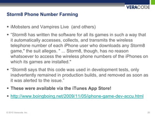 Storm8 Phone Number Farming

 iMobsters and Vampires Live (and others)
 “Storm8 has written the software for all its games in such a way that
  it automatically accesses, collects, and transmits the wireless
  telephone number of each iPhone user who downloads any Storm8
  game," the suit alleges. " ... Storm8, though, has no reason
  whatsoever to access the wireless phone numbers of the iPhones on
  which its games are installed."
 “Storm8 says that this code was used in development tests, only
  inadvertently remained in production builds, and removed as soon as
  it was alerted to the issue.”
 These were available via the iTunes App Store!
 http://www.boingboing.net/2009/11/05/iphone-game-dev-accu.html


© 2010 Veracode, Inc.                                                 20
 