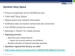 Symbian Sexy Space

 Poses as legitimate server ACSServer.exe
 Calls itself 'Sexy Space„
 Steals phone and network information
 Exfiltrates data via hacker owned web site connection
 Can SPAM contact list members
 Basically a “botnet” for mobile phones
 Signing process
      – Anti-virus scan using F-Secure
            Approx 43% proactive detection rate (PCWorld)
      – Random selection of inbound manually assessed

 Symbian signed this binary as safe!
 http://news.zdnet.co.uk/security/0,1000000189,39684313,00.htm
© 2010 Veracode, Inc.                                             21
 