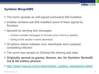 Symbian MergoSMS

 The worm spreads as self-signed (untrusted) SIS installers
 Installer contains sub-SIS installers some of them signed by
  Symbian.
 Spreads by sending text messages
      – Contain variable messages in Chinese and a link to a website
      – Going to link results in worm download
 On phone reboot malware runs, downloads worm payload,
  completing infection
 The worm was spread on Chinese file sharing web sites
 Originally spread as games, themes, etc. for Symbian Series60
  3rd & 5th edition phones.
 http://www.f-secure.com/v-descs/trojan_symbos_merogosms.shtml
© 2010 Veracode, Inc.                                                  22
 