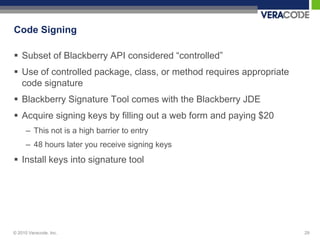 Code Signing

 Subset of Blackberry API considered “controlled”
 Use of controlled package, class, or method requires appropriate
  code signature
 Blackberry Signature Tool comes with the Blackberry JDE
 Acquire signing keys by filling out a web form and paying $20
      – This not is a high barrier to entry
      – 48 hours later you receive signing keys
 Install keys into signature tool




© 2010 Veracode, Inc.                                                29
 