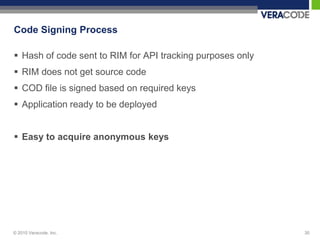 Code Signing Process

 Hash of code sent to RIM for API tracking purposes only
 RIM does not get source code
 COD file is signed based on required keys
 Application ready to be deployed


 Easy to acquire anonymous keys




© 2010 Veracode, Inc.                                       30
 