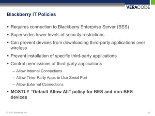 Blackberry IT Policies

 Requires connection to Blackberry Enterprise Server (BES)
 Supersedes lower levels of security restrictions
 Can prevent devices from downloading third-party applications over
  wireless
 Prevent installation of specific third-party applications
 Control permissions of third party applications
      – Allow Internal Connections
      – Allow Third-Party Apps to Use Serial Port
      – Allow External Connections
 MOSTLY “Default Allow All” policy for BES and non-BES
  devices


© 2010 Veracode, Inc.                                                  31
 