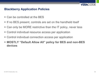 Blackberry Application Policies

 Can be controlled at the BES
 If no BES present, controls are set on the handheld itself
 Can only be MORE restrictive than the IT policy, never less
 Control individual resource access per application
 Control individual connection access per application
 MOSTLY “Default Allow All” policy for BES and non-BES
  devices




© 2010 Veracode, Inc.                                           32
 